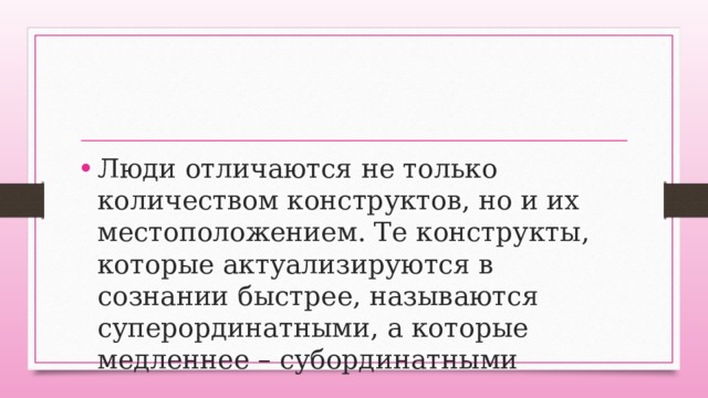 Люди отличаются не только количеством конструктов, но и их местоположением. Те конструкты, которые актуализируются в сознании быстрее, называются суперординатными, а которые медленнее – субординатными 