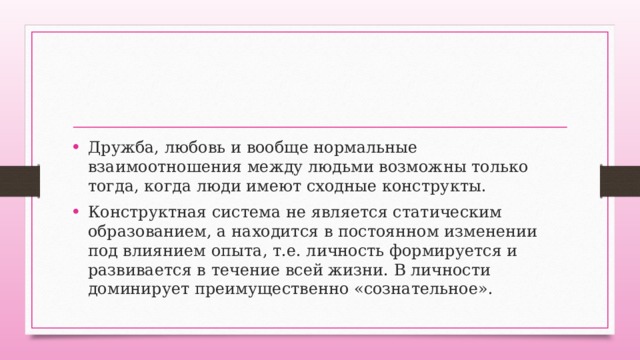Дружба, любовь и вообще нормальные взаимоотношения между людьми возможны только тогда, когда люди имеют сходные конструкты. Конструктная система не является статическим образованием, а находится в постоянном изменении под влиянием опыта, т.е. личность формируется и развивается в течение всей жизни. В личности доминирует преимущественно «сознательное». 