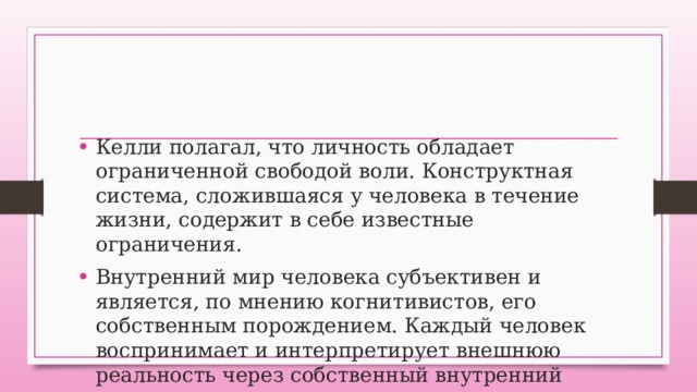 Келли полагал, что личность обладает ограниченной свободой воли. Конструктная система, сложившаяся у человека в течение жизни, содержит в себе известные ограничения. Внутренний мир человека субъективен и является, по мнению когнитивистов, его собственным порождением. Каждый человек воспринимает и интерпретирует внешнюю реальность через собственный внутренний мир. 