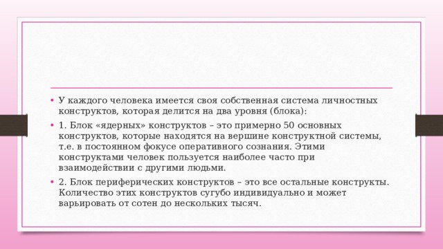 У каждого человека имеется своя собственная система личностных конструктов, которая делится на два уровня (блока): 1. Блок «ядерных» конструктов – это примерно 50 основных конструктов, которые находятся на вершине конструктной системы, т.е. в постоянном фокусе оперативного сознания. Этими конструктами человек пользуется наиболее часто при взаимодействии с другими людьми. 2. Блок периферических конструктов – это все остальные конструкты. Количество этих конструктов сугубо индивидуально и может варьировать от сотен до нескольких тысяч. 