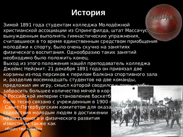История Зимой 1891 года студентам колледжа Молодёжной христианской ассоциации из Спрингфилда, штат Массачусетс, вынужденным выполнять гимнастические упражнения, считавшиеся в то время единственным средством приобщения молодёжи к спорту, было очень скучно на занятиях физического воспитания. Однообразию таких занятий необходимо было положить конец. Выход из этого положения нашёл преподаватель колледжа Джеймс Нейсмит. 21 декабря 1891 года он привязал две корзины из-под персиков к перилам балкона спортивного зала и, разделив восемнадцать студентов на две команды, предложил им игру, смысл которой сводился к тому, чтобы забросить большее количество мячей в корзину соперников. В Российской империи становление баскетбола было тесно связано с учрежденным в 1900 году   Санкт-Петербургским комитетом для оказания содействия молодым людям в достижении нравственного и физического развития  известным также как  общество «Маяк» 