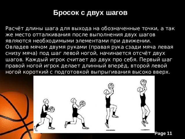 Бросок с двух шагов Расчёт длины шага для выхода на обозначенные точки, а так же место отталкивания после выполнения двух шагов являются необходимыми элементами при движении. Овладев мячом двумя руками (правая рука сзади мяча левая снизу мяча) под шаг левой ногой, начинается отсчёт двух шагов. Каждый игрок считает до двух про себя. Первый шаг правой ногой игрок делает длинный вперёд, второй левой ногой короткий с подготовкой выпрыгивания высоко вверх. 