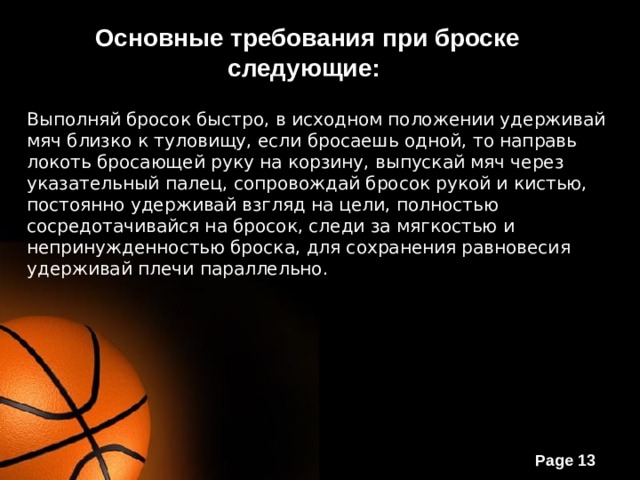 Основные требования при броске следующие:  Выполняй бросок быстро, в исходном положении удерживай мяч близко к туловищу, если бросаешь одной, то направь локоть бросающей руку на корзину, выпускай мяч через указательный палец, сопровождай бросок рукой и кистью, постоянно удерживай взгляд на цели, полностью сосредотачивайся на бросок, следи за мягкостью и непринужденностью броска, для сохранения равновесия удерживай плечи параллельно. 