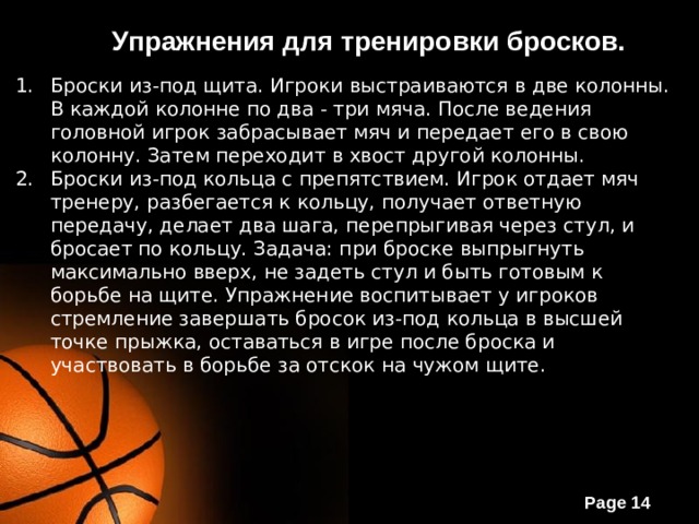 Упражнения для тренировки бросков. Броски из-под щита. Игроки выстраиваются в две колонны. В каждой колонне по два - три мяча. После ведения головной игрок забрасывает мяч и передает его в свою колонну. Затем переходит в хвост другой колонны. Броски из-под кольца с препятствием. Игрок отдает мяч тренеру, разбегается к кольцу, получает ответную передачу, делает два шага, перепрыгивая через стул, и бросает по кольцу. Задача: при броске выпрыгнуть максимально вверх, не задеть стул и быть готовым к борьбе на щите. Упражнение воспитывает у игроков стремление завершать бросок из-под кольца в высшей точке прыжка, оставаться в игре после броска и участвовать в борьбе за отскок на чужом щите. 