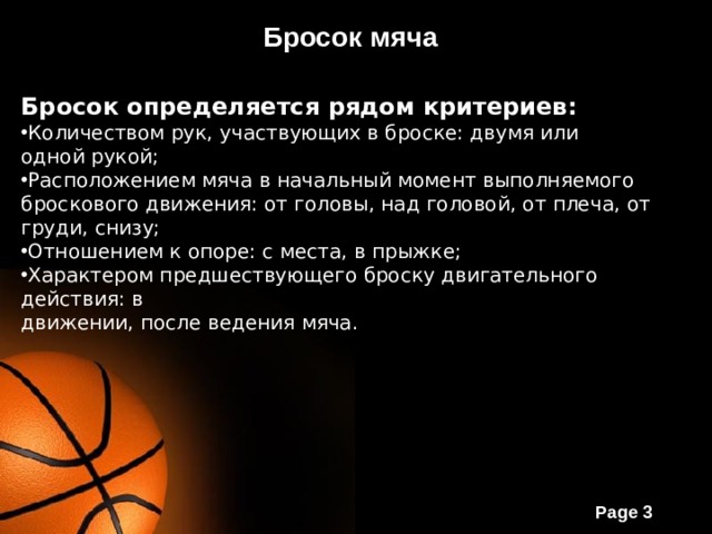Бросок мяча Бросок определяется рядом критериев: Количеством рук, участвующих в броске: двумя или одной рукой; Расположением мяча в начальный момент выполняемого броскового движения: от головы, над головой, от плеча, от груди, снизу; Отношением к опоре: с места, в прыжке; Характером предшествующего броску двигательного действия: в движении, после ведения мяча. 