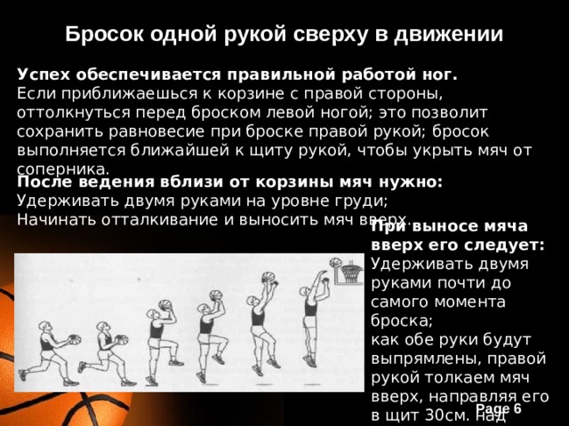 Бросок одной рукой сверху в движении Успех обеспечивается правильной работой ног. Если приближаешься к корзине с правой стороны, оттолкнуться перед броском левой ногой; это позволит сохранить равновесие при броске правой рукой; бросок выполняется ближайшей к щиту рукой, чтобы укрыть мяч от соперника. После ведения вблизи от корзины мяч нужно: Удерживать двумя руками на уровне груди; Начинать отталкивание и выносить мяч вверх. При выносе мяча вверх его следует: Удерживать двумя руками почти до самого момента броска; как обе руки будут выпрямлены, правой рукой толкаем мяч вверх, направляя его в щит 30см. над корзиной . 