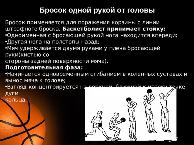 Бросок одной рукой от головы Бросок применяется для поражения корзины с линии штрафного броска. Баскетболист принимает стойку: Одноименная с бросающей рукой нога находится впереди; Другая нога на полстопы назад; Мяч удерживается двумя руками у плеча бросающей руки(кистью со стороны задней поверхности мяча). Подготовительная фаза: Начинается одновременным сгибанием в коленных суставах и вынос мяча к голове; Взгляд концентрируется на верхней, ближней к игроку точке дуги кольца. 