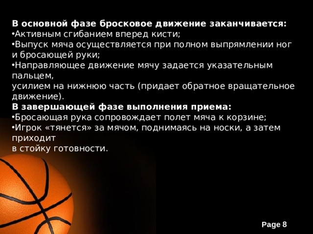 В основной фазе бросковое движение заканчивается: Активным сгибанием вперед кисти; Выпуск мяча осуществляется при полном выпрямлении ног и бросающей руки; Направляющее движение мячу задается указательным пальцем, усилием на нижнюю часть (придает обратное вращательное движение). В завершающей фазе выполнения приема: Бросающая рука сопровождает полет мяча к корзине; Игрок «тянется» за мячом, поднимаясь на носки, а затем приходит в стойку готовности. 