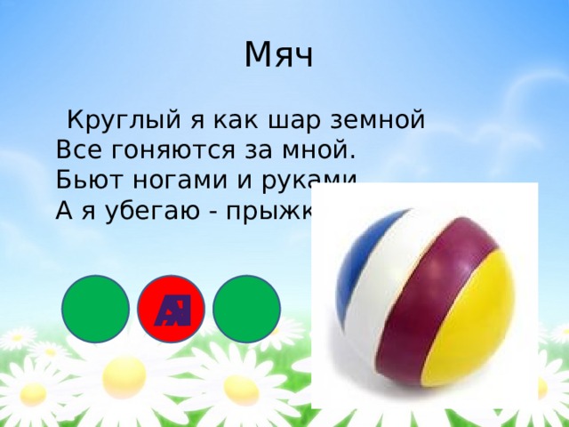 Мяч  Круглый я как шар земной  Все гоняются за мной.  Бьют ногами и руками,  А я убегаю - прыжками. а я 
