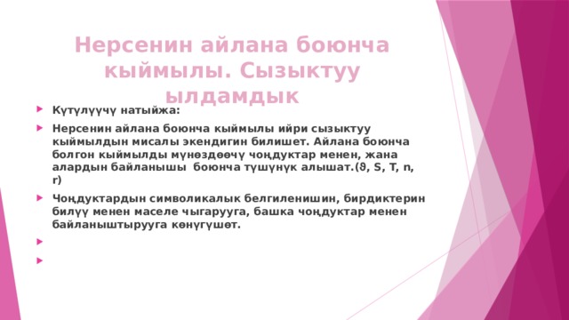 Нерсенин айлана боюнча кыймылы. Сызыктуу ылдамдык Күтүлүүчү натыйжа: Нерсенин айлана боюнча кыймылы ийри сызыктуу кыймылдын мисалы экендигин билишет. Айлана боюнча болгон кыймылды мүнөздөөчү чоңдуктар менен, жана алардын байланышы боюнча түшүнүк алышат.(ϑ, S, T, n, r) Чоңдуктардын символикалык белгиленишин, бирдиктерин билүү менен маселе чыгарууга, башка чоңдуктар менен байланыштырууга көнүгүшөт.     