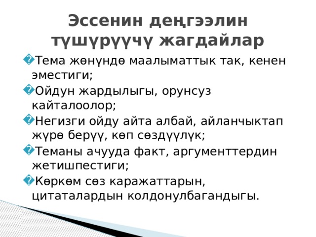 Эссенин деңгээлин түшүрүүчү жагдайлар Тема жөнүндө маалыматтык так, кенен эместиги; Ойдун жардылыгы, орунсуз кайталоолор; Негизги ойду айта албай, айланчыктап жүрө берүү, көп сөздүүлүк; Теманы ачууда факт, аргументтердин жетишпестиги; Көркөм сөз каражаттарын, цитаталардын колдонулбагандыгы. 