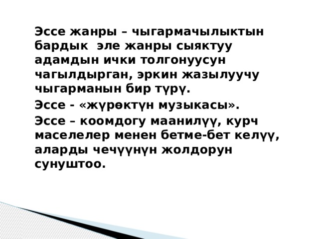 Эссе жанры – чыгармачылыктын бардык  эле жанры сыяктуу адамдын ички толгонуусун чагылдырган, эркин жазылуучу чыгарманын бир түрү. Эссе - «жүрөктүн музыкасы». Эссе – коомдогу маанилүү, курч маселелер менен бетме-бет келүү, аларды чечүүнүн жолдорун сунуштоо.  