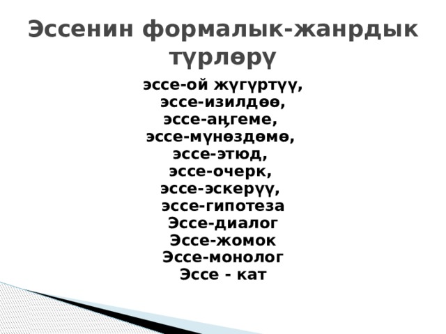 Эссенин формалык-жанрдык түрлөрү эссе-ой жүгүртүү,  эссе-изилдөө, эссе-аӊгеме, эссе-мүнөздөмө, эссе-этюд, эссе-очерк, эссе-эскерүү, эссе-гипотеза Эссе-диалог Эссе-жомок Эссе-монолог Эссе - кат  