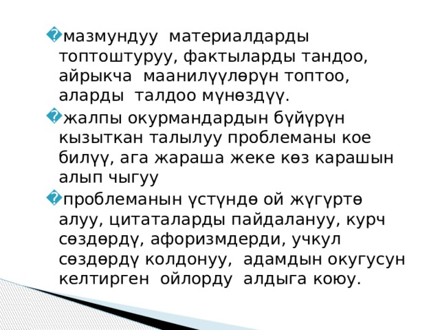 мазмундуу  материалдарды  топтоштуруу, фактыларды тандоо, айрыкча  маанилүүлөрүн топтоо, аларды  талдоо мүнөздүү. жалпы окурмандардын бүйүрүн кызыткан талылуу проблеманы кое  билүү, ага жараша жеке көз карашын алып чыгуу проблеманын үстүндө ой жүгүртө алуу, цитаталарды пайдалануу, курч сөздөрдү, афоризмдерди, учкул сөздөрдү колдонуу,  адамдын окугусун келтирген  ойлорду  алдыга коюу. 