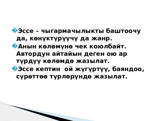 Эссе – чыгармачылыкты баштоочу да, көнүктүрүүчү да жанр. Анын көлөмүнө чек коюлбайт. Автордун айтайын деген ою ар түрдүү көлөмдө жазылат. Эссе кептин ой жүгүртүү, баяндоо, сүрөттөө түрлөрүндө жазылат. 