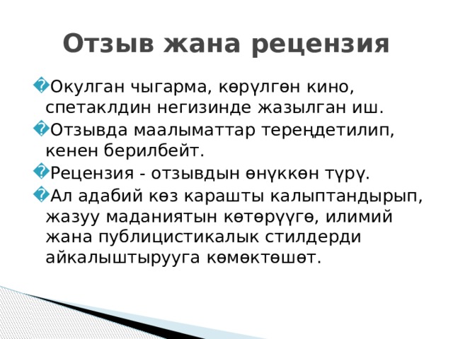Отзыв жана рецензия Окулган чыгарма, көрүлгөн кино, спетаклдин негизинде жазылган иш. Отзывда маалыматтар тереңдетилип, кенен берилбейт. Рецензия - отзывдын өнүккөн түрү. Ал адабий көз карашты калыптандырып, жазуу маданиятын көтөрүүгө, илимий жана публицистикалык стилдерди айкалыштырууга көмөктөшөт. 