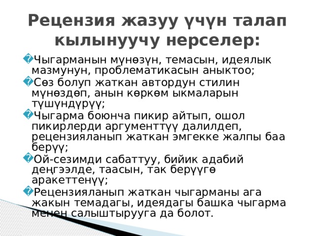 Рецензия жазуу үчүн талап кылынуучу нерселер: Чыгарманын мүнөзүн, темасын, идеялык мазмунун, проблематикасын аныктоо; Сөз болуп жаткан автордун стилин мүнөздөп, анын көркөм ыкмаларын түшүндүрүү; Чыгарма боюнча пикир айтып, ошол пикирлерди аргументтүү далилдеп, рецензияланып жаткан эмгекке жалпы баа берүү; Ой-сезимди сабаттуу, бийик адабий деңгээлде, таасын, так берүүгө аракеттенүү; Рецензияланып жаткан чыгарманы ага жакын темадагы, идеядагы башка чыгарма менен салыштырууга да болот. 