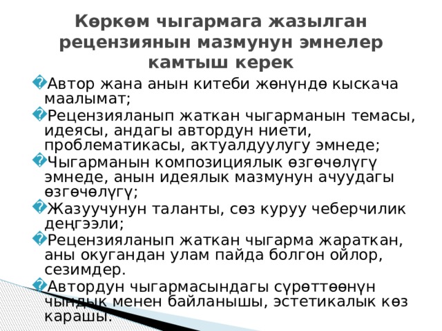 Көркөм чыгармага жазылган рецензиянын мазмунун эмнелер камтыш керек Автор жана анын китеби жөнүндө кыскача маалымат; Рецензияланып жаткан чыгарманын темасы, идеясы, андагы автордун ниети, проблематикасы, актуалдуулугу эмнеде; Чыгарманын композициялык өзгөчөлүгү эмнеде, анын идеялык мазмунун ачуудагы өзгөчөлүгү; Жазуучунун таланты, сөз куруу чеберчилик деңгээли; Рецензияланып жаткан чыгарма жараткан, аны окугандан улам пайда болгон ойлор, сезимдер. Автордун чыгармасындагы сүрөттөөнүн чындык менен байланышы, эстетикалык көз карашы. 