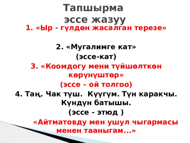 Тапшырма  эссе жазуу 1. «Ыр - гүлдөн жасалган терезе»  2. «Мугалимге кат» (эссе-кат) 3. «Коомдогу мени түйшөлткөн көрүнүштөр» (эссе – ой толгоо) 4. Таң. Чак түш. Күүгүм. Түн каракчы. Күндүн батышы. (эссе - этюд )   «Айтматовду мен ушул чыгармасы менен тааныгам...»   