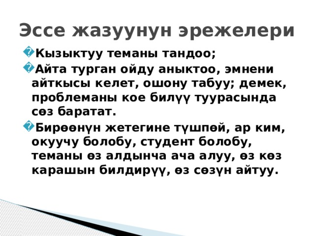 Эссе жазуунун эрежелери Кызыктуу теманы тандоо; Айта турган ойду аныктоо, эмнени айткысы келет, ошону табуу; демек, проблеманы кое билүү туурасында сөз баратат. Бирөөнүн жетегине түшпөй, ар ким, окуучу болобу, студент болобу, теманы өз алдынча ача алуу, өз көз карашын билдирүү, өз сөзүн айтуу.  