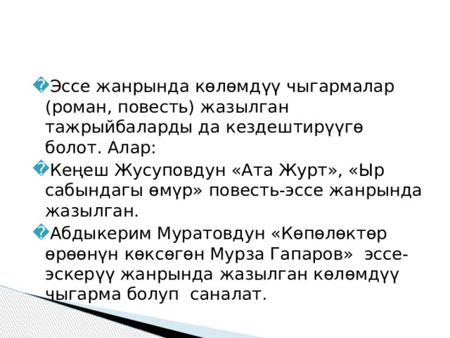 Эссе жанрында көлөмдүү чыгармалар (роман, повесть) жазылган тажрыйбаларды да кездештирүүгө болот. Алар: Кеңеш Жусуповдун «Ата Журт», «Ыр сабындагы өмүр» повесть-эссе жанрында жазылган. Абдыкерим Муратовдун «Көпөлөктөр өрөөнүн көксөгөн Мурза Гапаров» эссе-эскерүү жанрында жазылган көлөмдүү чыгарма болуп саналат. 