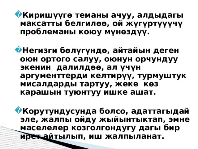 Киришүүгө теманы ачуу, алдыдагы максатты белгилөө, ой жүгүртүүүчү проблеманы коюу мүнөздүү.  Негизги бөлүгүндө, айтайын деген оюн ортого салуу, оюнун орчундуу экенин  далилдөө, ал үчүн аргументтерди келтирүү, турмуштук мисалдарды тартуу, жеке  көз карашын туюнтуу ишке ашат.  Корутундусунда болсо, адаттагыдай эле, жалпы ойду жыйынтыктап, эмне маселелер козголгондугу дагы бир ирет айтылып, иш жалпыланат. 
