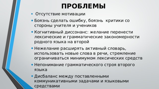 ПРОБЛЕМЫ  Отсутствие мотивации Боязнь сделать ошибку, боязнь критики со стороны учителя и учеников Когнитивный диссонанс: желание перенести лексические и грамматические закономерности родного языка на второй Нежелание расширять активный словарь, использовать новые слова в речи, стремление ограничиваться минимумом лексических средств Непонимание грамматического строя второго языка Дисбаланс между поставленными коммуникативными задачами и языковыми средствами 