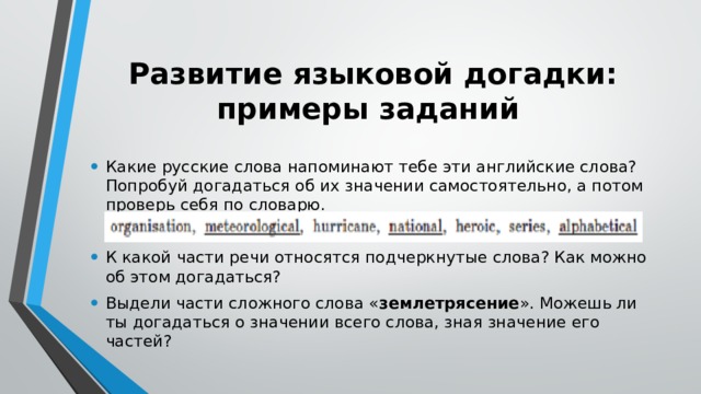 Развитие языковой догадки: примеры заданий Какие русские слова напоминают тебе эти английские слова? Попробуй догадаться об их значении самостоятельно, а потом проверь себя по словарю. К какой части речи относятся подчеркнутые слова? Как можно об этом догадаться? Выдели части сложного слова « землетрясение ». Можешь ли ты догадаться о значении всего слова, зная значение его частей? 