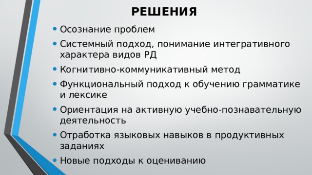 РЕШЕНИЯ Осознание проблем Системный подход, понимание интегративного характера видов РД Когнитивно-коммуникативный метод Функциональный подход к обучению грамматике и лексике Ориентация на активную учебно-познавательную деятельность Отработка языковых навыков в продуктивных заданиях Новые подходы к оцениванию 