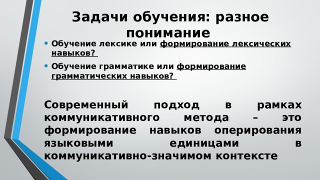 Задачи обучения: разное понимание Обучение лексике или формирование лексических навыков? Обучение грамматике или формирование грамматических навыков? Современный подход в рамках коммуникативного метода – это формирование навыков оперирования языковыми единицами в коммуникативно-значимом контексте 