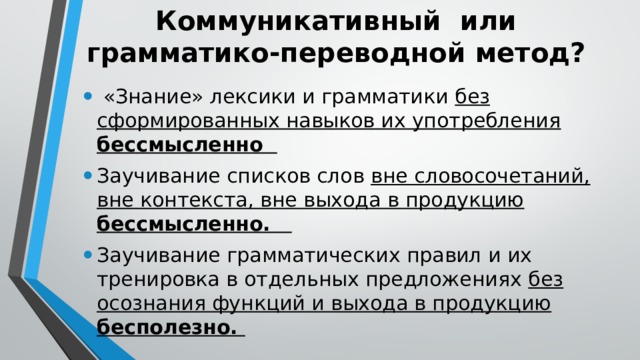 Коммуникативный или  грамматико-переводной метод?  «Знание» лексики и грамматики без сформированных навыков их употребления бессмысленно Заучивание списков слов вне словосочетаний, вне контекста, вне выхода в продукцию бессмысленно. Заучивание грамматических правил и их тренировка в отдельных предложениях без осознания функций и выхода в продукцию бесполезно. 