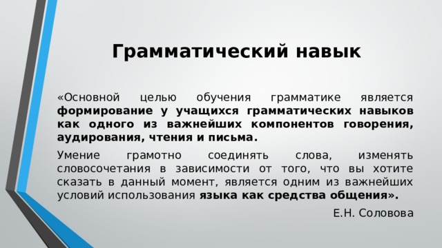 Грамматический навык «Основной целью обучения грамматике является формирование у учащихся грамматических навыков как одного из важнейших компонентов говорения, аудирования, чтения и письма. Умение грамотно соединять слова, изменять словосочетания в зависимости от того, что вы хотите сказать в данный момент, является одним из важнейших условий использования языка как средства общения». Е.Н. Соловова 