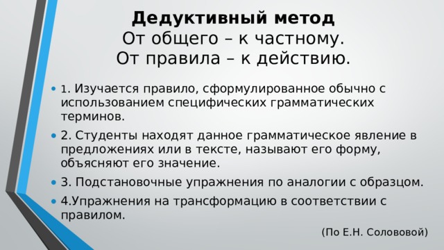 Дедуктивный метод  От общего – к частному.  От правила – к действию. 1 . Изучается правило, сформулированное обычно с использованием специфических грамматических терминов. 2. Студенты находят данное грамматическое явление в предложениях или в тексте, называют его форму, объясняют его значение. 3. Подстановочные упражнения по аналогии с образцом. 4.Упражнения на трансформацию в соответствии с правилом. (По Е.Н. Солововой) 