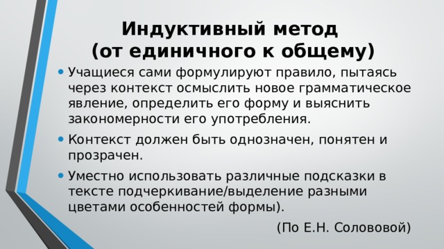 Индуктивный метод  (от единичного к общему) Учащиеся сами формулируют правило, пытаясь через контекст осмыслить новое грамматическое явление, определить его форму и выяснить закономерности его употребления. Контекст должен быть однозначен, понятен и прозрачен. Уместно использовать различные подсказки в тексте подчеркивание/выделение разными цветами особенностей формы). (По Е.Н. Солововой) 