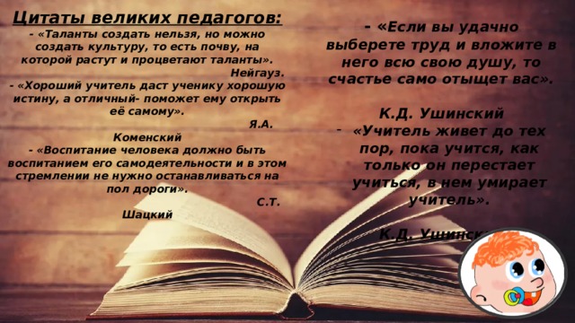Цитаты великих педагогов: - « Таланты создать нельзя, но можно создать культуру, то есть почву, на которой растут и процветают таланты».  Нейгауз. - «Хороший учитель даст ученику хорошую истину, а отличный- поможет ему открыть её самому».  Я.А. Коменский - «Воспитание человека должно быть воспитанием его самодеятельности и в этом стремлении не нужно останавливаться на пол дороги».  С.Т. Шацкий - « Если вы удачно выберете труд и вложите в него всю свою душу, то счастье само отыщет вас».  К.Д. Ушинский «Учитель живет до тех пор, пока учится, как только он перестает учиться, в нем умирает учитель».  К.Д. Ушинский 
