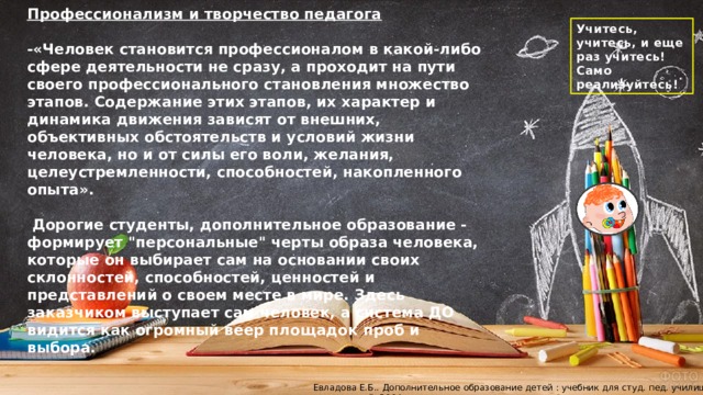 Профессионализм и творчество педагога  -«Человек становится профессионалом в какой-либо сфере деятельности не сразу, а проходит на пути своего профессионального становления множество этапов. Содержание этих этапов, их характер и динамика движения зависят от внешних, объективных обстоятельств и условий жизни человека, но и от силы его воли, желания, целеустремленности, способностей, накопленного опыта».   Дорогие студенты, дополнительное образование - формирует 