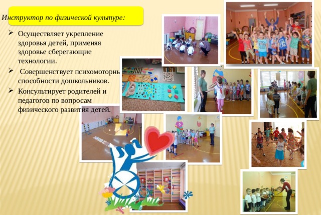 Инструктор по физической культуре: Осуществляет укрепление здоровья детей, применяя здоровье сберегающие технологии.  Совершенствует психомоторные способности дошкольников. Консультирует родителей и педагогов по вопросам физического развития детей. 