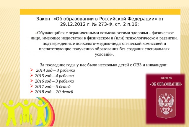 Закон «Об образовании в Российской Федерации» от 29.12.2012 г. № 273-Ф, ст. 2 п.16:    « Обучающийся с ограниченными возможностями здоровья - физическое лицо, имеющее недостатки в физическом и (или) психологическом развитии, подтвержденные психолого-медико-педагогической комиссией и препятствующие получению образования без создания специальных условий».  За последние годы у нас было несколько детей с ОВЗ и инвалидов:  2014 год – 3 ребенка 2015 год – 4 ребенка 2016 год – 3 ребенка 2017 год – 5 детей 2018 год - 20 детей  
