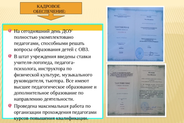 КАДРОВОЕ ОБЕСПЕЧЕНИЕ: На сегодняшний день ДОУ полностью укомплектовано педагогами, способными решать вопросы образования детей с ОВЗ. В штат учреждения введены ставки учителя-логопеда, педагога-психолога, инструктора по физической культуре, музыкального руководителя, тьютора. Все имеют высшее педагогическое образование и дополнительное образование по направлению деятельности. Проведена максимальная работа по организации прохождения педагогами курсов повышения квалификации. 