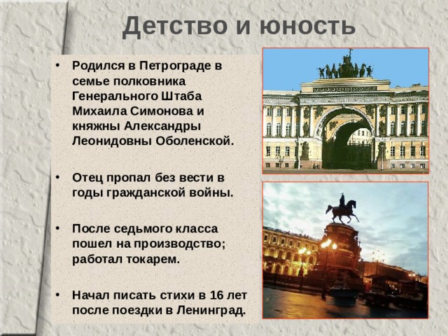 Детство и юность Родился в Петрограде в семье полковника Генерального Штаба  Михаила Симонова и  княжны Александры Леонидовны Оболенской.  Отец пропал без вести в годы гражданской войны.  После седьмого класса пошел на производство; работал токарем.  Начал писать стихи в 16 лет после поездки в Ленинград. 