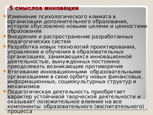 5 смыслов инновации Изменение психологического климата в организации дополнительного образования, которое обусловлено новыми целями и ценностями образования Внедрение и распространение разработанных педагогических систем Разработка новых технологий проектирования, управления и обучения в образовательных организациях, занимающихся инновационной деятельностью, вынужденных постоянно преодолевать возникающие противоречия Втягивание инновационными образовательными организациями в свою орбиту новых финансовых, информационных, социокультурных структур и механизмов Педагогическая деятельность приобретает характер устойчивой творческой деятельности и оказывает положительное влияние на все компоненты образовательного (воспитательного) процесса 