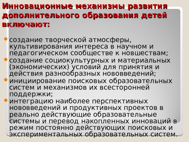 Инновационные механизмы развития дополнительного образования детей включают: создание творческой атмосферы, культивирования интереса в научном и педагогическом сообществе к новшествам; создание социокультурных и материальных (экономических) условий для принятия и действия разнообразных нововведений; инициирование поисковых образовательных систем и механизмов их всесторонней поддержки; интеграцию наиболее перспективных нововведений и продуктивных проектов в реально действующие образовательные системы и перевод накопленных инноваций в режим постоянно действующих поисковых и экспериментальных образовательных систем.  