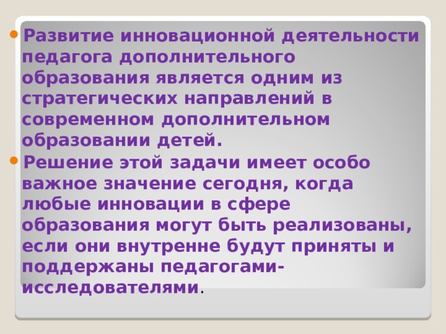 Развитие инновационной деятельности педагога дополнительного образования является одним из стратегических направлений в современном дополнительном образовании детей. Решение этой задачи имеет особо важное значение сегодня, когда любые инновации в сфере образования могут быть реализованы, если они внутренне будут приняты и поддержаны педагогами-исследователями . 