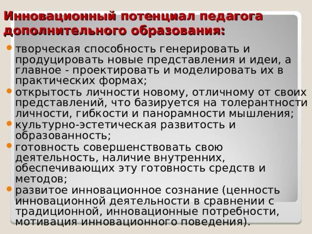 Инновационный потенциал педагога дополнительного образования: творческая способность генерировать и продуцировать новые представления и идеи, а главное - проектировать и моделировать их в практических формах; открытость личности новому, отличному от своих представлений, что базируется на толерантности личности, гибкости и панорамности мышления; культурно-эстетическая развитость и образованность; готовность совершенствовать свою деятельность, наличие внутренних, обеспечивающих эту готовность средств и методов; развитое инновационное сознание (ценность инновационной деятельности в сравнении с традиционной, инновационные потребности, мотивация инновационного поведения).  