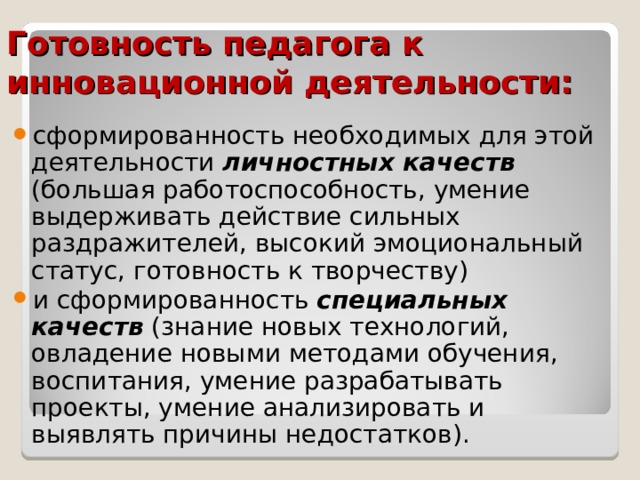 Готовность педагога к инновационной деятельности: сформированность необходимых для этой деятельности личностных качеств (большая работоспособность, умение выдерживать действие сильных раздражителей, высокий эмоциональный статус, готовность к творчеству) и сформированность специальных  качеств (знание новых технологий, овладение новыми методами обучения, воспитания, умение разрабатывать проекты, умение анализировать и выявлять причины недостатков). 