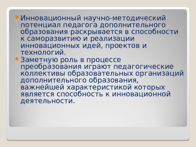 Инновационный научно-методический потенциал педагога дополнительного образования раскрывается в способности к саморазвитию и реализации инновационных идей, проектов и технологий. Заметную роль в процессе преобразования играют педагогические коллективы образовательных организаций дополнительного образования, важнейшей характеристикой которых является способность к инновационной деятельности.  