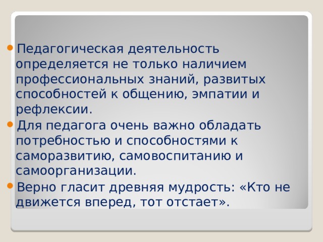 Педагогическая деятельность определяется не только наличием профессиональных знаний, развитых способностей к общению, эмпатии и рефлексии. Для педагога очень важно обладать потребностью и способностями к саморазвитию, самовоспитанию и самоорганизации. Верно гласит древняя мудрость: «Кто не движется вперед, тот отстает».  