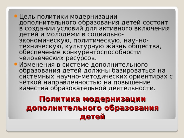 Цель политики модернизации дополнительного образования детей состоит в создании условий для активного включения детей и молодёжи в социально-экономическую, политическую, научно-техническую, культурную жизнь общества, обеспечение конкурентоспособности человеческих ресурсов. Изменения в системе дополнительного образования детей должны базироваться на системных научно-методических ориентирах с чёткой направленностью на повышение качества образовательной деятельности. Политика модернизации дополнительного образования детей 