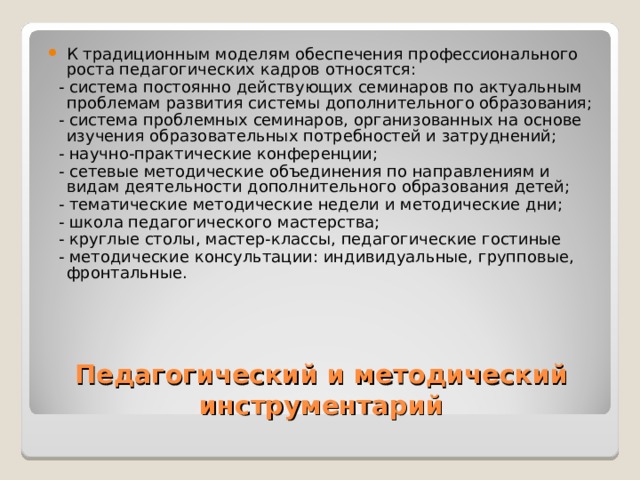 К традиционным моделям обеспечения профессионального роста педагогических кадров относятся:  - система постоянно действующих семинаров по актуальным проблемам развития системы дополнительного образования;  - система проблемных семинаров, организованных на основе изучения образовательных потребностей и затруднений;  - научно-практические конференции;  - сетевые методические объединения по направлениям и видам деятельности дополнительного образования детей;  - тематические методические недели и методические дни;  - школа педагогического мастерства;  - круглые столы, мастер-классы, педагогические гостиные  - методические консультации: индивидуальные, групповые, фронтальные. Педагогический и методический инструментарий 