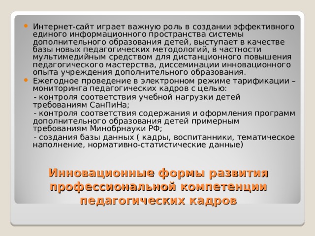Интернет-сайт играет важную роль в создании эффективного единого информационного пространства системы дополнительного образования детей, выступает в качестве базы новых педагогических методологий, в частности мультимедийным средством для дистанционного повышения педагогического мастерства, диссеминации инновационного опыта учреждения дополнительного образования. Ежегодное проведение в электронном режиме тарификации – мониторинга педагогических кадров с целью:  - контроля соответствия учебной нагрузки детей требованиям СанПиНа;  - контроля соответствия содержания и оформления программ дополнительного образования детей примерным требованиям Минобрнауки РФ;  - создания базы данных ( кадры, воспитанники, тематическое наполнение, нормативно-статистические данные) Инновационные формы развития профессиональной компетенции педагогических кадров 
